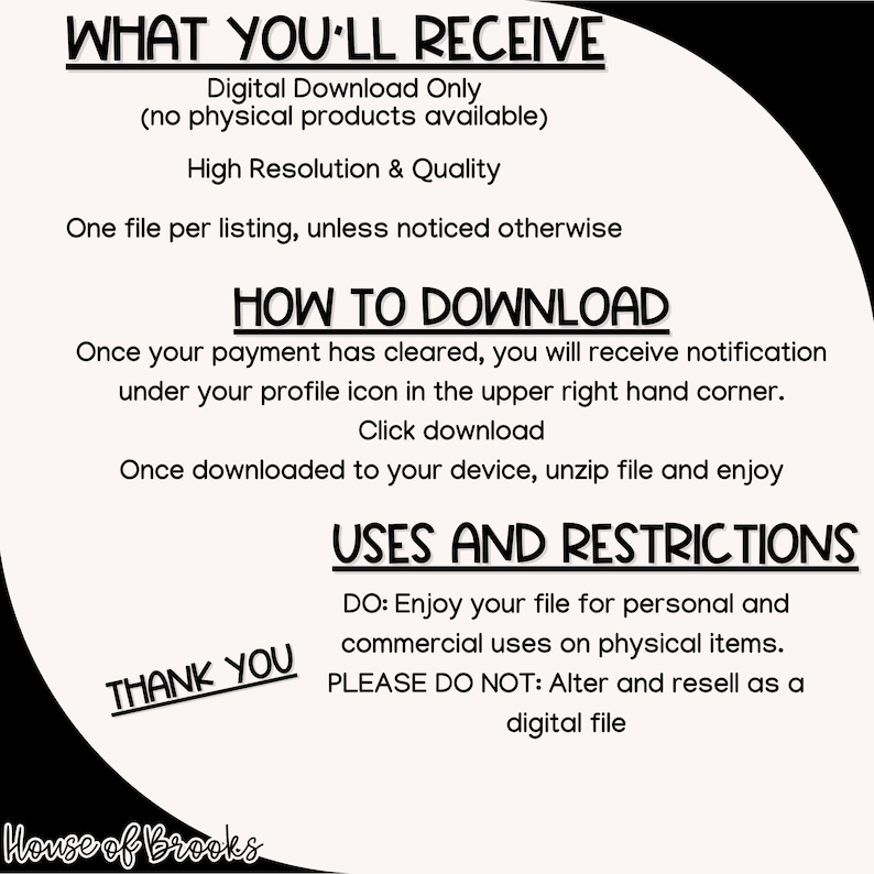 K&ouml;nnte beinhalten: Schwarz-wei&szlig;er Text auf wei&szlig;em Hintergrund mit schwarzem Rand. Der Text lautet "WHAT YOU'LL RECEIVE", "Digital Download Only (no physical products available)", "High Resolution & Quality", "One file per listing, unless noticed otherwise", "HOW TO DOWNLOAD", "Once your payment has cleared, you will receive notification under your profile icon in the upper right hand corner. Click download", "Once downloaded to your device, unzip file and enjoy", "USES AND RESTRICTIONS", "DO: Enjoy your file for personal and commercial uses on physical items.", "PLEASE DO NOT: Alter and resell as a digital file", "THANK YOU", "House of Brooks".
