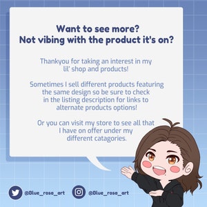 May include: A cartoon illustration of a person with brown hair and a friendly expression. The person is wearing a black hoodie and red undershirt. The illustration is in a speech bubble with the text "Want to see more? Not vibing with the product it's on?" The text below the speech bubble says "Thankyou for taking an interest in my lil' shop and products! Sometimes I sell different products featuring the same design so be sure to check in the listing description for links to alternate products options! Or you can visit my store to see all that I have on offer under my different categories." The text at the bottom of the image says "@Blue_rosa_art @Blue_rosa_art".