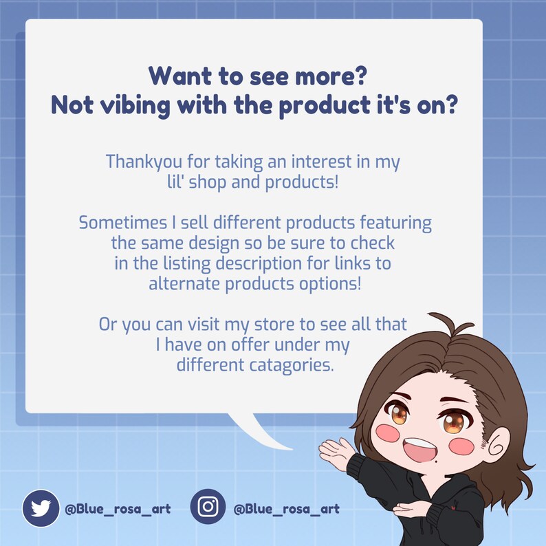 May include: A cartoon illustration of a person with brown hair and a friendly expression. The person is wearing a black hoodie and red undershirt. The illustration is in a speech bubble with the text "Want to see more? Not vibing with the product it's on?" The text below the speech bubble says "Thankyou for taking an interest in my lil' shop and products! Sometimes I sell different products featuring the same design so be sure to check in the listing description for links to alternate products options! Or you can visit my store to see all that I have on offer under my different categories." The text at the bottom of the image says "@Blue_rosa_art @Blue_rosa_art".