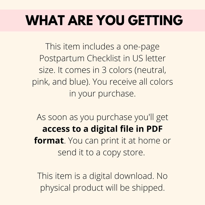 May include: Text overlay on a pink background that reads "What are you getting?"  This item includes a one-page Postpartum Checklist in US letter size. It comes in 3 colors (neutral, pink, and blue). You receive all colors in your purchase. As soon as you purchase you'll get access to a digital file in PDF format. You can print it at home or send it to a copy store. This item is a digital download. No physical product will be shipped.