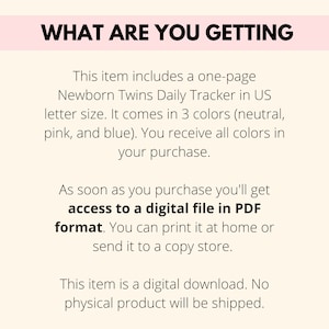 May include: Text on a pink background that reads "What are you getting?"  This item includes a one-page Newborn Twins Daily Tracker in US letter size. It comes in 3 colors (neutral, pink, and blue). You receive all colors in your purchase. As soon as you purchase you'll get access to a digital file in PDF format. You can print it at home or send it to a copy store. This item is a digital download. No physical product will be shipped.