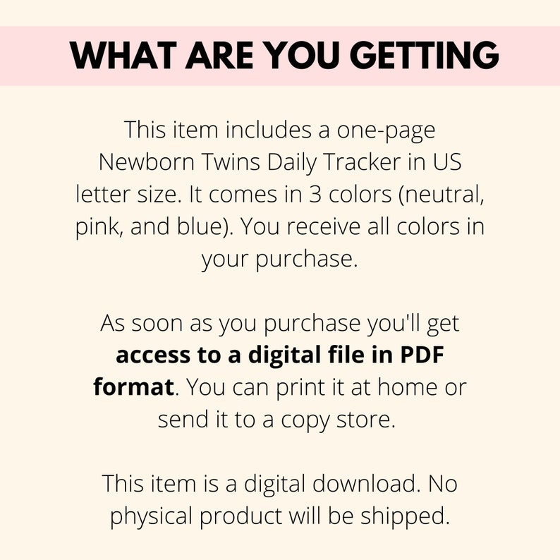 May include: Text on a pink background that reads "What are you getting?"  This item includes a one-page Newborn Twins Daily Tracker in US letter size. It comes in 3 colors (neutral, pink, and blue). You receive all colors in your purchase. As soon as you purchase you'll get access to a digital file in PDF format. You can print it at home or send it to a copy store. This item is a digital download. No physical product will be shipped.