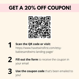 May include: A black and white QR code with instructions to scan the code or visit a website to get a 20% off coupon. The website address is https://www.havetwinsfirst.com/etsy-babiesandtwins-landing-page/. The instructions also say to fill out a form to receive the coupon in your email and to use the coupon code that's been emailed to you.