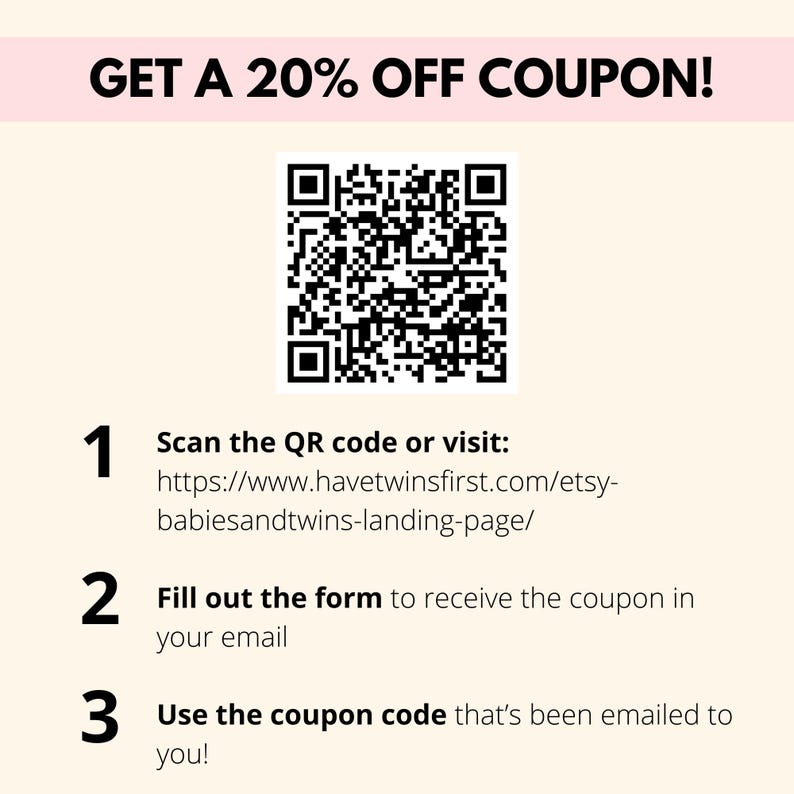 May include: A black and white QR code with instructions to scan the code or visit a website to get a 20% off coupon. The website address is https://www.havetwinsfirst.com/etsy-babiesandtwins-landing-page/. The instructions also say to fill out a form to receive the coupon in your email and to use the coupon code that's been emailed to you.
