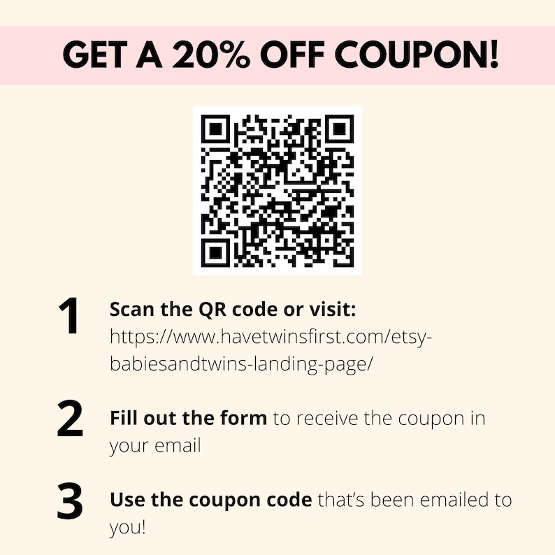 May include: A black and white QR code with the text "GET A 20% OFF COUPON!" above it. Below the QR code are instructions to scan the code or visit a website to receive a coupon code. The website address is https://www.havetwinsfirst.com/etsy-babiesandtwins-landing-page/.
