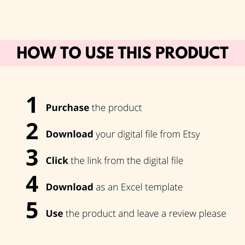 May include: A white background with black text outlining five steps on how to use a digital product. The steps are numbered 1 through 5 and include: Purchase the product, Download your digital file from Etsy, Click the link from the digital file, Download as an Excel template, and Use the product and leave a review please.