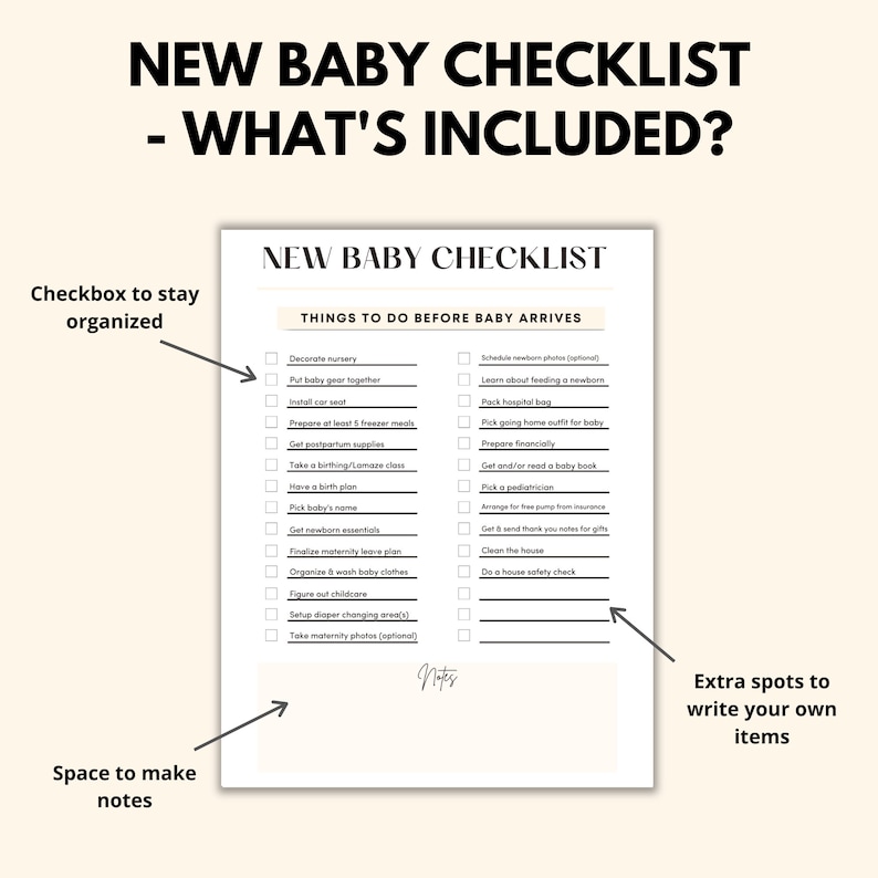 May include: A printable checklist for new parents with a black and white design. The checklist is titled "New Baby Checklist - What's Included?" and includes a list of things to do before the baby arrives, such as decorate the nursery, put baby gear together, install the car seat, prepare freezer meals, get postpartum supplies, take a birthing class, have a birth plan, pick the baby's name, get newborn essentials, finalize maternity leave, organize and wash baby clothes, figure out childcare, set up a diaper changing area, and take maternity photos. There is also space for notes and extra spots to write your own items.