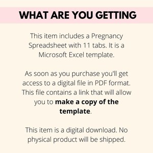 May include: Text on a white background that reads "WHAT ARE YOU GETTING" followed by a description of the product: "This item includes a Pregnancy Spreadsheet with 11 tabs. It is a Microsoft Excel template. As soon as you purchase you'll get access to a digital file in PDF format. This file contains a link that will allow you to make a copy of the template. This item is a digital download. No physical product will be shipped."