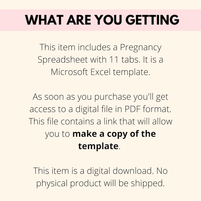 May include: Text on a white background that reads "WHAT ARE YOU GETTING" followed by a description of the product: "This item includes a Pregnancy Spreadsheet with 11 tabs. It is a Microsoft Excel template. As soon as you purchase you'll get access to a digital file in PDF format. This file contains a link that will allow you to make a copy of the template. This item is a digital download. No physical product will be shipped."