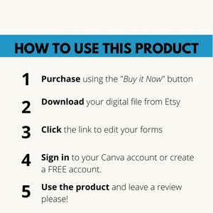 May include: A blue and white graphic with instructions on how to use a digital product. The instructions are numbered 1 through 5. The text says "HOW TO USE THIS PRODUCT" and includes the text "Purchase using the "Buy it Now" button", "Download your digital file from Etsy", "Click the link to edit your forms", "Sign in to your Canva account or create a FREE account", and "Use the product and leave a review please!"