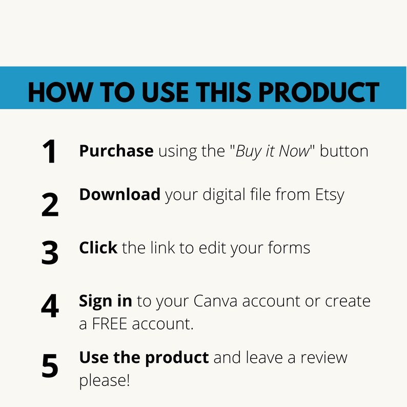 May include: A blue and white graphic with instructions on how to use a digital product. The instructions are numbered 1 through 5. The text says "HOW TO USE THIS PRODUCT" and includes the text "Purchase using the "Buy it Now" button", "Download your digital file from Etsy", "Click the link to edit your forms", "Sign in to your Canva account or create a FREE account", and "Use the product and leave a review please!"