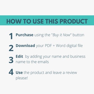 May include: A turquoise blue rectangle with white text that reads "HOW TO USE THIS PRODUCT".  Below the rectangle are four numbered steps in black text with white outlines.  The steps are: 1. Purchase using the "Buy it Now" button, 2. Download your PDF + Word digital file, 3. Edit by adding your name and business name to the emails, 4. Use the product and leave a review please!