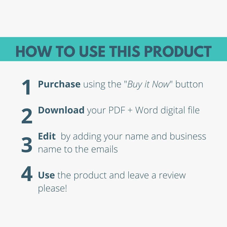 May include: A turquoise blue rectangle with white text that reads "HOW TO USE THIS PRODUCT".  Below the rectangle are four numbered steps in black text with white outlines.  The steps are: 1. Purchase using the "Buy it Now" button, 2. Download your PDF + Word digital file, 3. Edit by adding your name and business name to the emails, 4. Use the product and leave a review please!