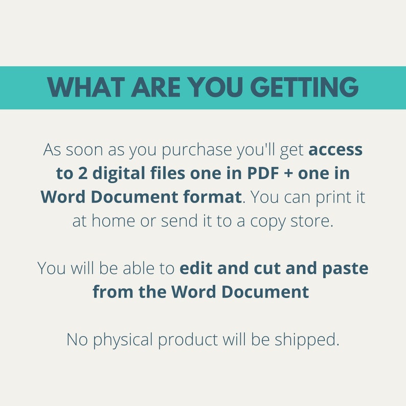 May include: Text on a blue background that reads "WHAT ARE YOU GETTING".  Below the text is a description of the digital files you will receive when you purchase the product.  The text reads: "As soon as you purchase you'll get access to 2 digital files one in PDF + one in Word Document format. You can print it at home or send it to a copy store. You will be able to edit and cut and paste from the Word Document. No physical product will be shipped."