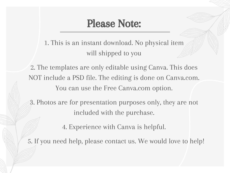May include: A white text box with black text outlining important information about a digital product. The text reads: "Please Note: 1. This is an instant download. No physical item will shipped to you. 2. The templates are only editable using Canva. This does NOT include a PSD file. The editing is done on Canva.com. You can use the Free Canva.com option. 3. Photos are for presentation purposes only, they are not included with the purchase. 4. Experience with Canva is helpful. 5. If you need help, please contact us. We would love to help!"