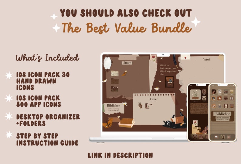 May include: A digital illustration of a laptop and two smartphones with a brown and beige color scheme. The laptop screen shows a desktop organizer with the text "Study", "Work", "Other", and "Biblichor". The smartphones show a similar design with the text "Biblichor". The text "YOU SHOULD ALSO CHECK OUT The Best Value Bundle" is at the top of the image. The text "What's Included" is on the left side of the image. The text "IOS ICON PACK 30 HAND DRAWN ICONS", "IOS ICON PACK 800 APP ICONS", "DESKTOP ORGANIZER +FOLDERS", "STEP BY STEP INSTRUCTION GUIDE", and "LINK IN DESCRIPTION" are also on the left side of the image.