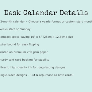 Desk calendar details: 12-month calendar with the option to choose a yearly format or custom start month. Weeks begin on Sunday. Compact and space-saving at 10" x 5" (25cm x 12.5cm). Spiral bound for easy flipping. Printed on premium 250 gsm paper with a sturdy tent card backing for stability. Single-sided designs—cut and reuse as note cards! A perfect addition to home offices, desks, and workspaces