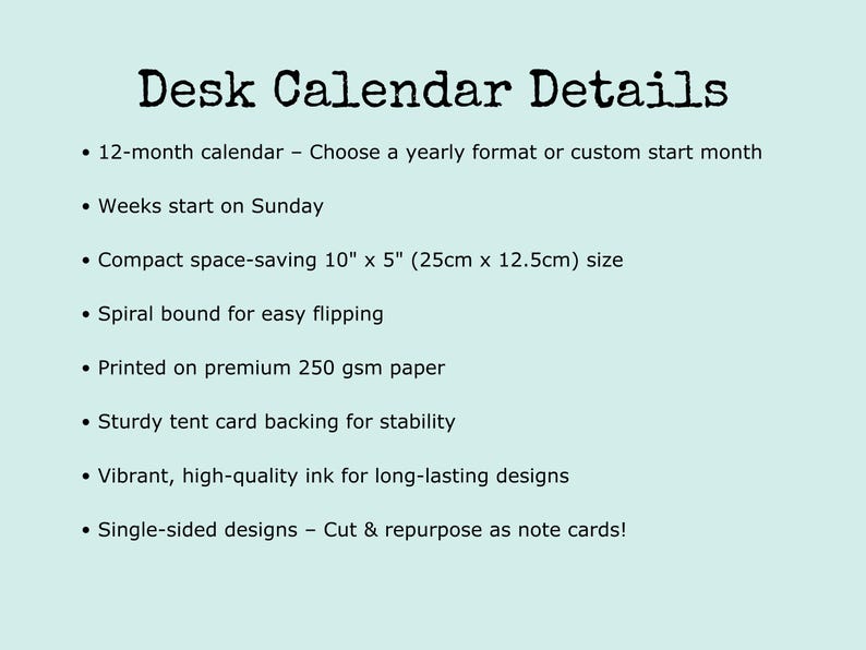 Desk calendar details: 12-month calendar with the option to choose a yearly format or custom start month. Weeks begin on Sunday. Compact and space-saving at 10" x 5" (25cm x 12.5cm). Spiral bound for easy flipping. Printed on premium 250 gsm paper with a sturdy tent card backing for stability. Single-sided designs—cut and reuse as note cards! A perfect addition to home offices, desks, and workspaces
