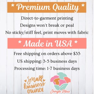 May include: A white wood background with text that reads "* Premium Quality *" "Direct-to-garment printing" "Designs won't break or peal" "No sticky/stiff feel, print moves with fabric" "* Made in USA *" "Free shipping on orders above $35" "US shipping: 3-5 business days" "Processing time: 1-7 business days" and a logo that reads "Small business owner Jungle Vibes".