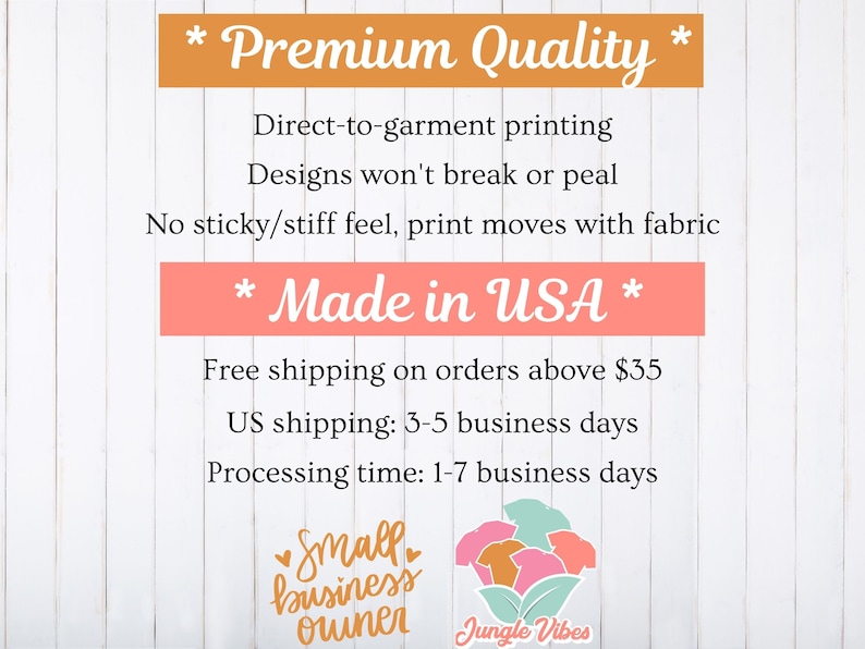 May include: A white wood background with text that reads "* Premium Quality *" "Direct-to-garment printing" "Designs won't break or peal" "No sticky/stiff feel, print moves with fabric" "* Made in USA *" "Free shipping on orders above $35" "US shipping: 3-5 business days" "Processing time: 1-7 business days" and a logo that reads "Small business owner Jungle Vibes".