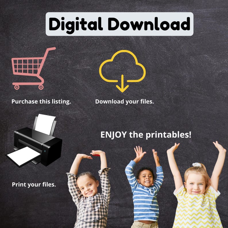 May include: A chalkboard with the text "Digital Download" in black and white. There is a pink shopping cart icon, a yellow cloud with a download arrow icon, and a black and white printer icon. Below the icons are the words "Purchase this listing", "Download your files", and "Print your files". Below the printer icon is the text "ENJOY the printables!" in red. Three children are shown with their arms raised in the air, smiling.