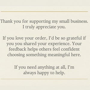 May include: A cream-colored card with dark gray text that reads: Thank you for supporting my small business. I truly appreciate you. If you love your order, I&rsquo;d be so grateful if you shared your experience. Your feedback helps others feel confident choosing something meaningful here. If you need anything at all, I&rsquo;m always happy to help. The card features a thin gold horizontal line at the top and bottom.