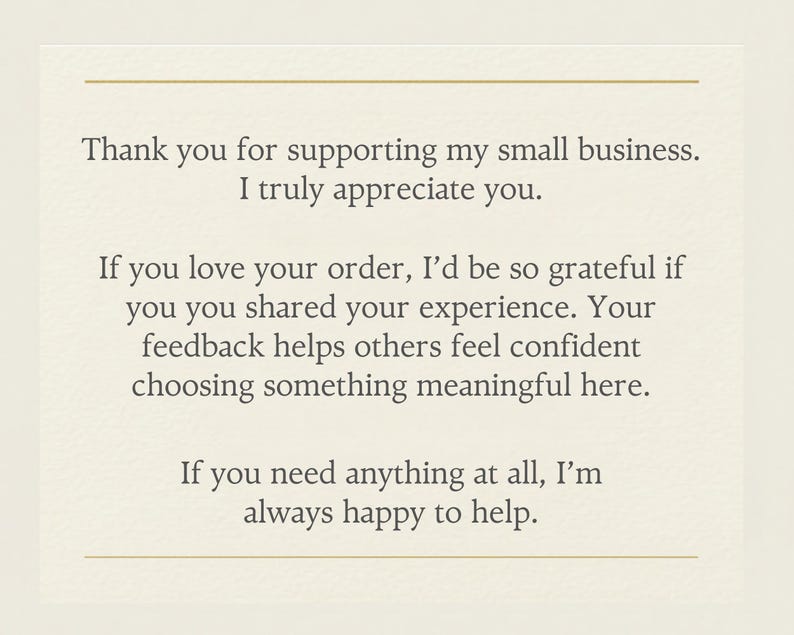 May include: A cream-colored card with dark gray text that reads: Thank you for supporting my small business. I truly appreciate you. If you love your order, I&rsquo;d be so grateful if you shared your experience. Your feedback helps others feel confident choosing something meaningful here. If you need anything at all, I&rsquo;m always happy to help. The card features a thin gold horizontal line at the top and bottom.