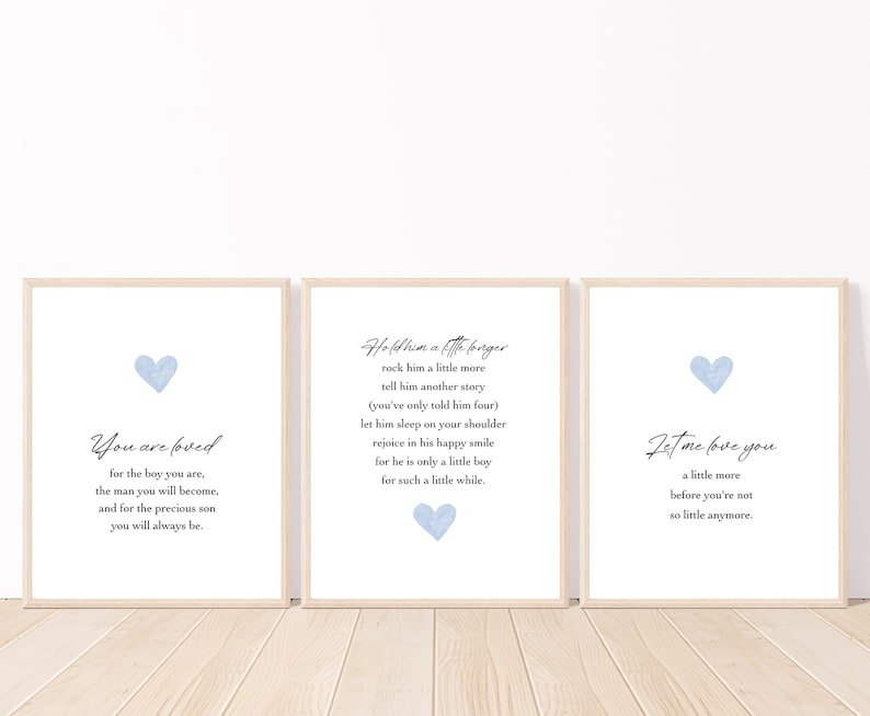 May include: Three light blue watercolor heart prints with inspirational text. The first print says "You are loved for the boy you are, the man you will become, and for the precious son you will always be." The second print says "Hold him a little longer, rock him a little more, tell him another story (you've only told him four), let him sleep on your shoulder, rejoice in his happy smile, for he is only a little boy for such a little while." The third print says "Let me love you a little more before you're not so little anymore."
