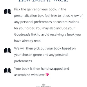 How Does it Work? Pick the genre for your book. In the personalization box, feel free to let us know of any personal preferences or customizations for your order. You may also include your Goodreads link to avoid receiving a book you have already read. We will then pick out your book based on your chosen genre and any personal preferences. Your book is then hand-wrapped and assembled with love.