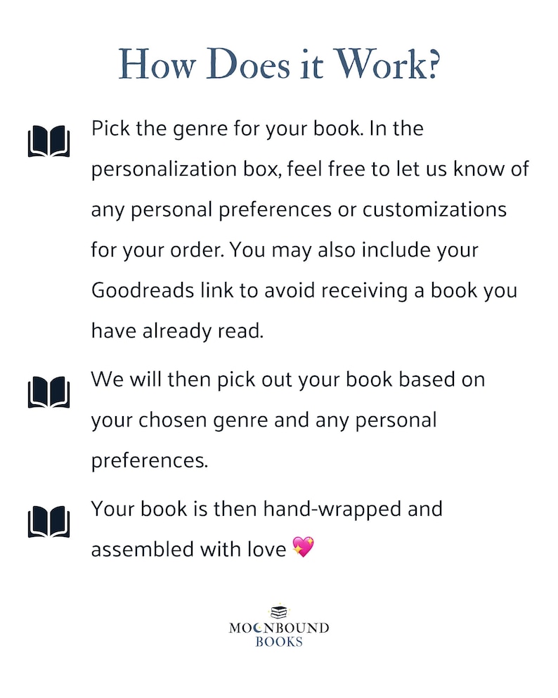 How Does it Work? Pick the genre for your book. In the personalization box, feel free to let us know of any personal preferences or customizations for your order. You may also include your Goodreads link to avoid receiving a book you have already read. We will then pick out your book based on your chosen genre and any personal preferences. Your book is then hand-wrapped and assembled with love.