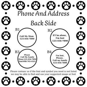 May include: Black and white paw print design with the text "Phone And Address" and "Back Side".  Four white circles with black text contain phone numbers and instructions for what to do if a pet is lost.  The text in the circles reads: "Call My Mom 123-456-7890", "If I'm alone, I'm lost 123-456-7890", "Please Call My Family Mom: 123-456-7890 Dad: 098-765-4321", and "I'm lost. Please, Call my family 123-456-7890".  The text at the bottom reads: "Please contact us if the font and symbol you need is not listed we may be able to find and use your suggested image or font".