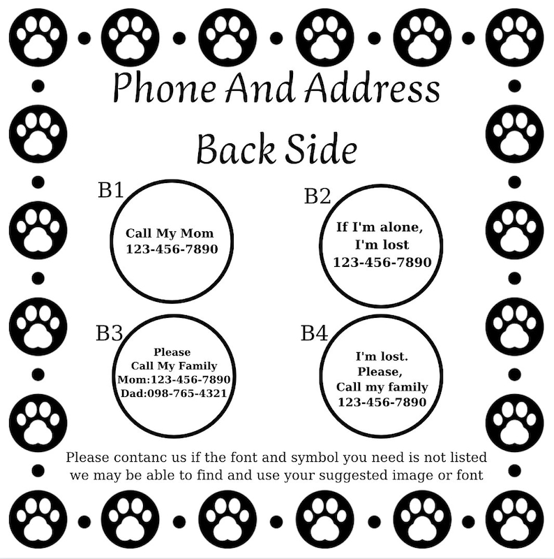 May include: Black and white paw print design with the text "Phone And Address" and "Back Side".  Four white circles with black text contain phone numbers and instructions for what to do if a pet is lost.  The text in the circles reads: "Call My Mom 123-456-7890", "If I'm alone, I'm lost 123-456-7890", "Please Call My Family Mom: 123-456-7890 Dad: 098-765-4321", and "I'm lost. Please, Call my family 123-456-7890".  The text at the bottom reads: "Please contact us if the font and symbol you need is not listed we may be able to find and use your suggested image or font".