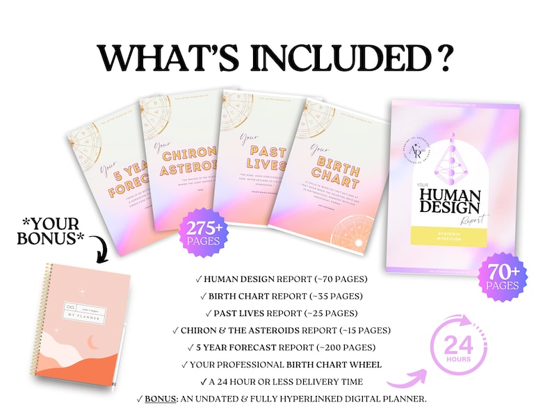 May include: A collection of digital reports including a Human Design report, Birth Chart, Past Lives, Chiron & Asteroids, and 5 Year Forecast. Includes a bonus undated digital planner. Text includes WHAT'S INCLUDED, 275+ PAGES, 70+ PAGES, and 24 HOURS.