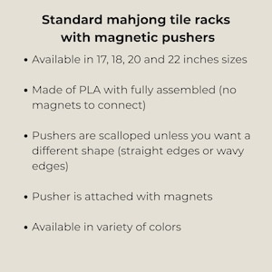 May include: Standard mahjong tile racks with magnetic pushers. Available in 17, 18, 20 and 22 inches sizes. Made of PLA with fully assembled magnets. Pushers are scalloped, straight or wavy. Available in a variety of colors.