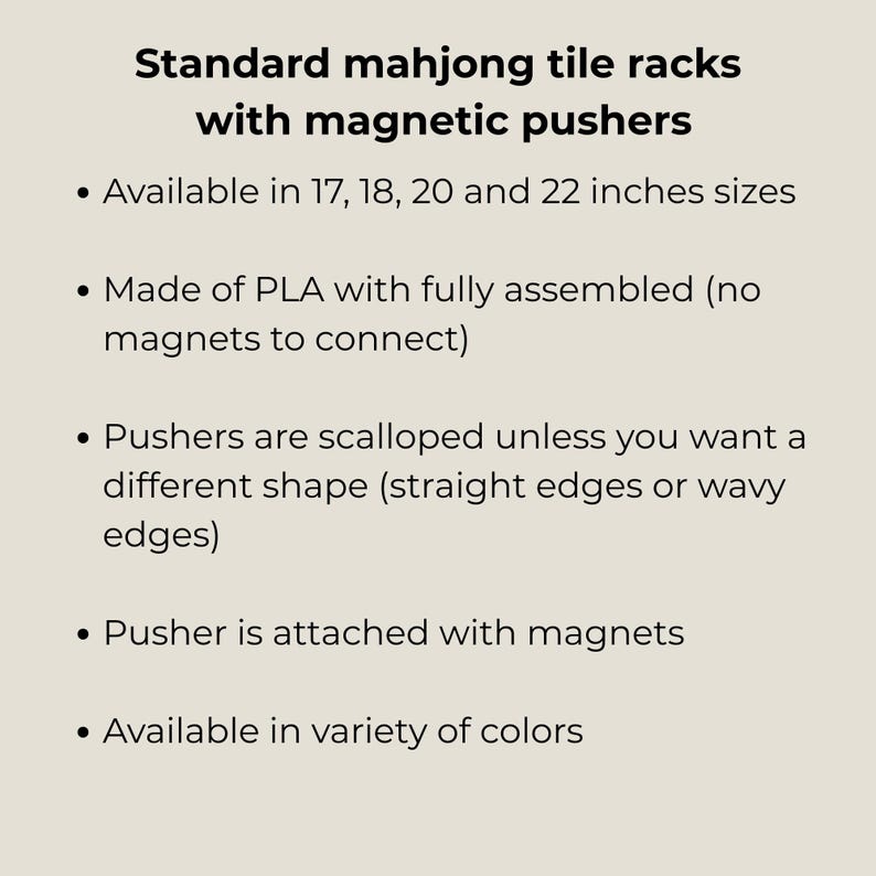 May include: Standard mahjong tile racks with magnetic pushers. Available in 17, 18, 20 and 22 inches sizes. Made of PLA with fully assembled magnets. Pushers are scalloped, straight or wavy. Available in a variety of colors.