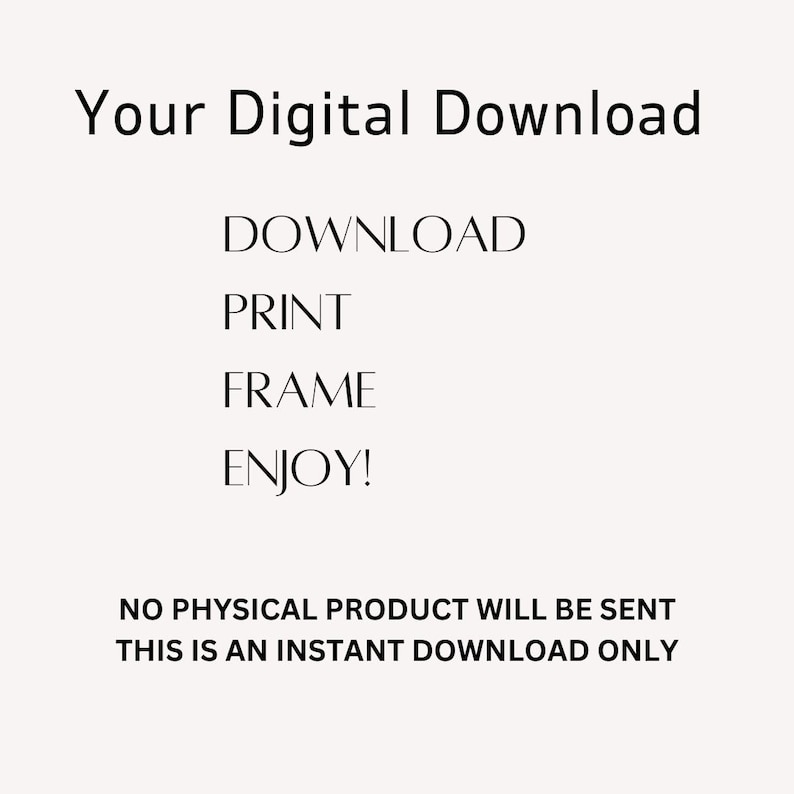 May include: A digital download graphic with the text "Your Digital Download" at the top. Below, the words "DOWNLOAD, PRINT, FRAME, ENJOY!" are displayed. The bottom of the image states "NO PHYSICAL PRODUCT WILL BE SENT THIS IS AN INSTANT DOWNLOAD ONLY."