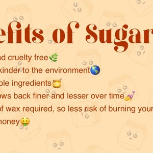 May include: Benefits of sugaring: It's vegan and cruelty-free, made to be kinder to the environment, uses natural ingredients, hair grows back finer over time, no heating of wax required, and saves you money.