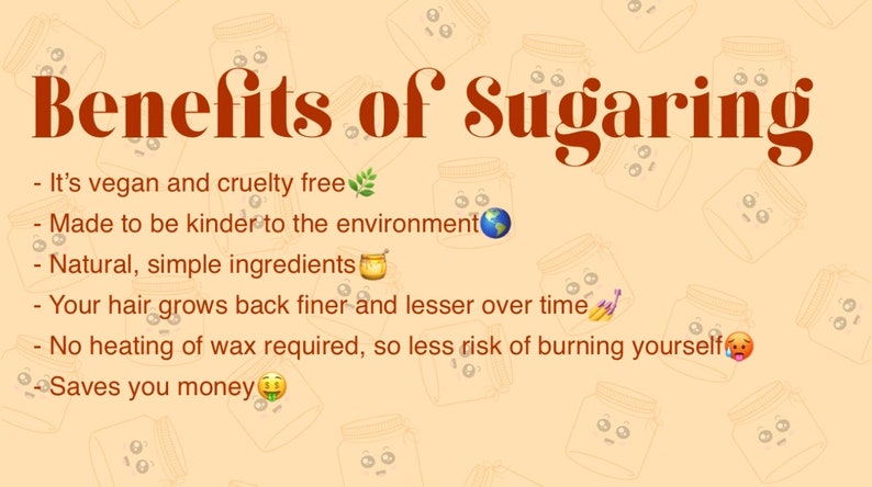 May include: Benefits of sugaring: It's vegan and cruelty-free, made to be kinder to the environment, uses natural ingredients, hair grows back finer over time, no heating of wax required, and saves you money.