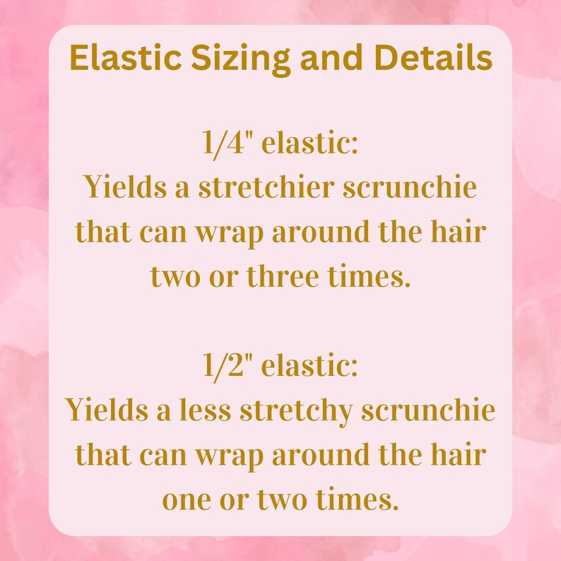 May include: A pink and white graphic with gold text explaining the different sizes of elastic used in scrunchies. 1/4 inch elastic yields a stretchier scrunchie that can wrap around the hair two or three times. 1/2 inch elastic yields a less stretchy scrunchie that can wrap around the hair one or two times.
