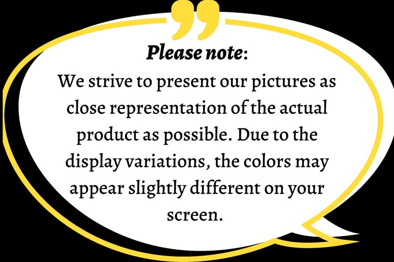 May include: A white speech bubble with a yellow outline and a speech bubble tail. The text inside the speech bubble reads "Please note: We strive to present our pictures as close representation of the actual product as possible. Due to the display variations, the colors may appear slightly different on your screen."