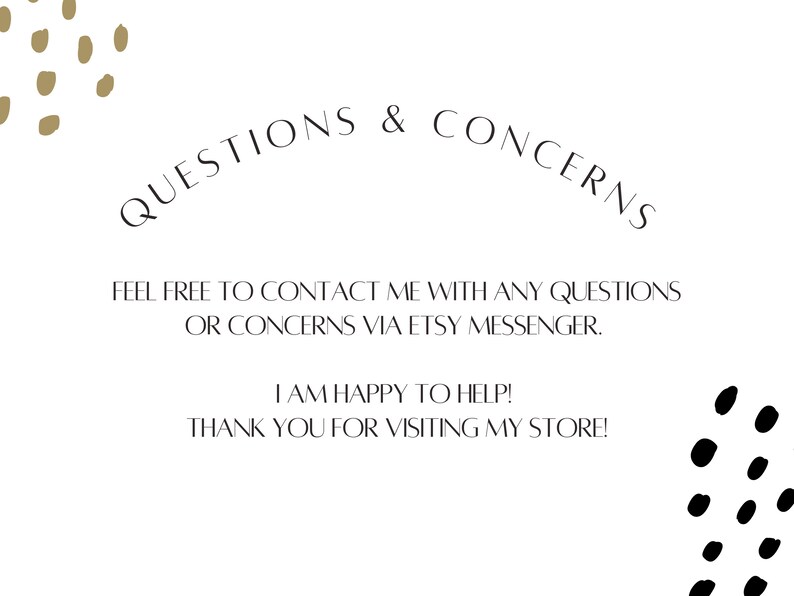 May include: White background with black and gold polka dots. Text reads: "QUESTIONS & CONCERNS FEEL FREE TO CONTACT ME WITH ANY QUESTIONS OR CONCERNS VIA ETSY MESSENGER. I AM HAPPY TO HELP! THANK YOU FOR VISITING MY STORE!"