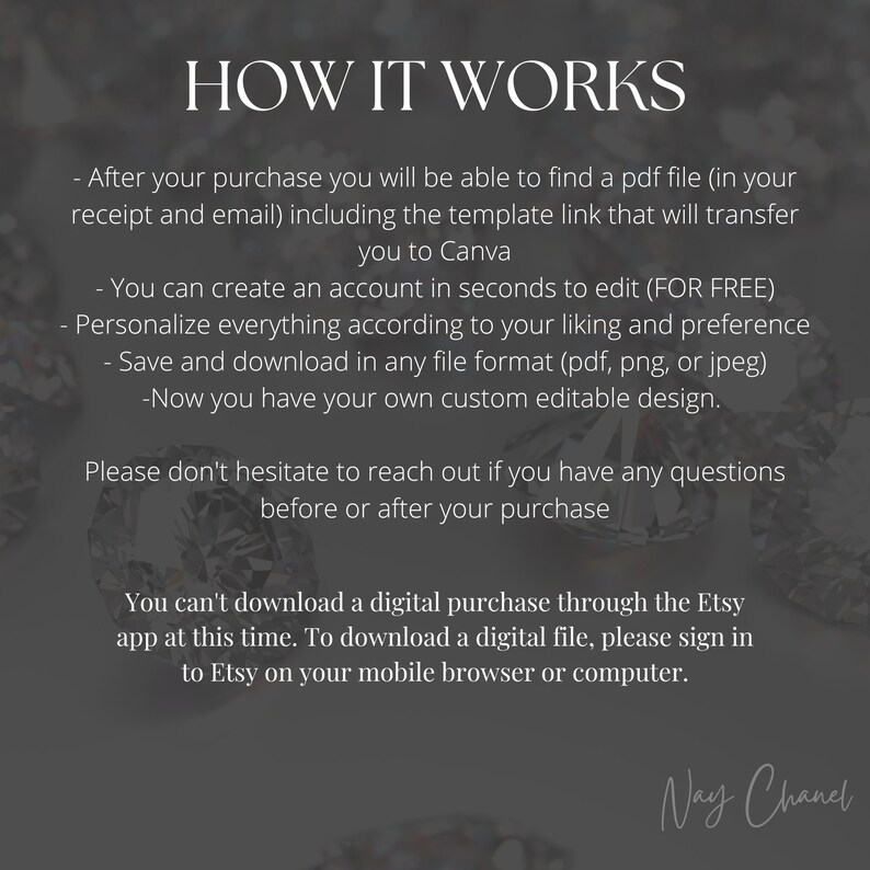 May include: Text explaining how to download a digital purchase from Etsy. The text says, "After your purchase you will be able to find a pdf file (in your receipt and email) including the template link that will transfer you to Canva. You can create an account in seconds to edit (FOR FREE). Personalize everything according to your liking and preference. Save and download in any file format (pdf, png, or jpeg). -Now you have your own custom editable design. Please don't hesitate to reach out if you have any questions before or after your purchase. You can't download a digital purchase through the Etsy app at this time. To download a digital file, please sign in to Etsy on your mobile browser or computer."
