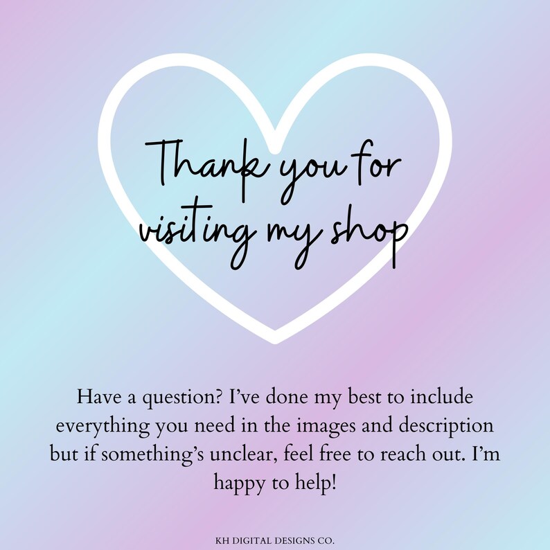 Puede incluir: Un gr&aacute;fico digital con fondo degradado en tonos pastel que presenta un contorno de coraz&oacute;n blanco con el texto en negro Thank you for visiting my shop. Debajo del coraz&oacute;n, el texto en negro dice Have a question? I've done my best to include everything you need in the images and description but if something's unclear, feel free to reach out. I'm happy to help! KH DIGITAL DESIGNS CO.