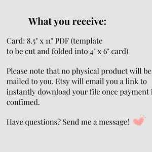 May include: Text on a white background that reads "What you receive: Card: 8.5" x 11" PDF (template to be cut and folded into 4" x 6" card) Please note that no physical product will be mailed to you. Etsy will email you a link to instantly download your file once payment is confirmed. Have questions? Send me a message!"