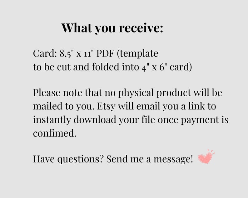 May include: Text on a white background that reads "What you receive: Card: 8.5" x 11" PDF (template to be cut and folded into 4" x 6" card) Please note that no physical product will be mailed to you. Etsy will email you a link to instantly download your file once payment is confirmed. Have questions? Send me a message!"