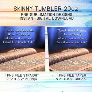 May include: Two images of a Bible open to a page with the text "I am the light of the world. Whoever follows Me will never walk in darkness, but will have the light of life." John 8:12. The images are for sublimation designs for a 20oz skinny tumbler. The first image is a straight design and the second image is a tapered design. Both images are 9.3 inches by 8.2 inches at 300 dpi.