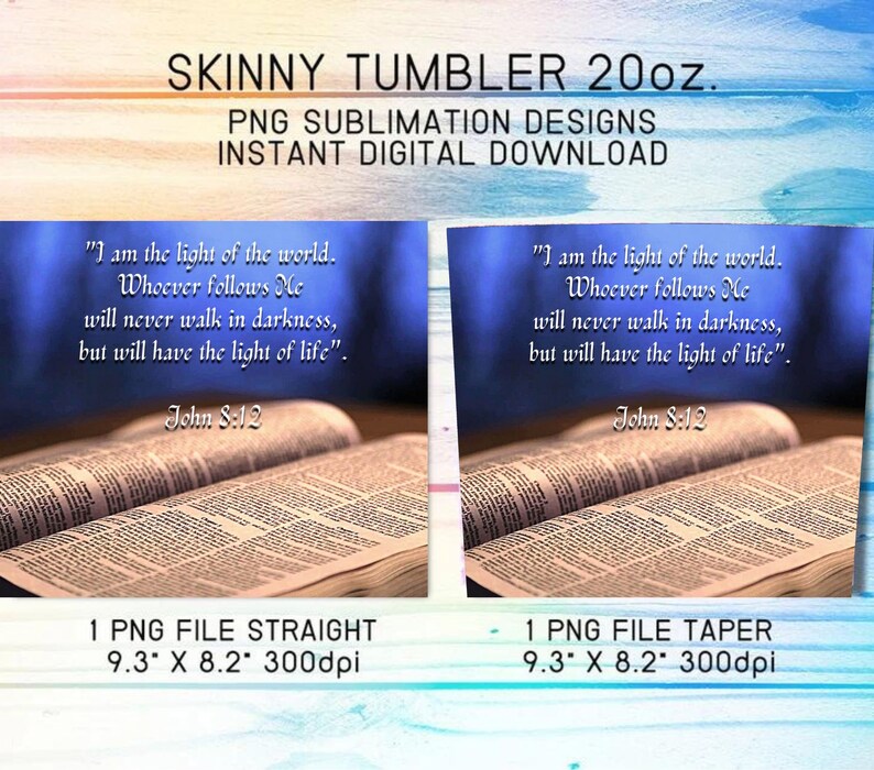 May include: Two images of a Bible open to a page with the text "I am the light of the world. Whoever follows Me will never walk in darkness, but will have the light of life." John 8:12. The images are for sublimation designs for a 20oz skinny tumbler. The first image is a straight design and the second image is a tapered design. Both images are 9.3 inches by 8.2 inches at 300 dpi.