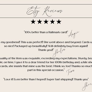 May include: Five-star Etsy reviews with positive customer feedback. "100x better than a Hallmark card!" "Oh my goodness!! This was perfect!! She went above and beyond. Cards were so nice! Packaged up beautifully!! Will definitely buy from again!! Thank you!!" "The quality of the item was exquisite, exceeding my expectations. Sturdy, beautiful, memorable, on time. I gave it to a dear friend for her 100th birthday and, while she received over 200 cards, she insists that mine was the best. I think so, too! Thanks so much for your part in this special occasion." "Love it! Even better than I hoped! Super fast shipping!! Thank you"