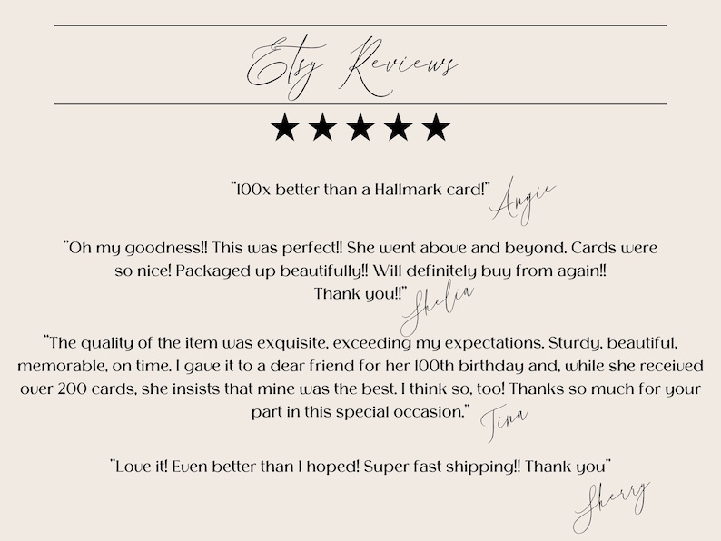 May include: Five-star Etsy reviews with positive customer feedback. "100x better than a Hallmark card!" "Oh my goodness!! This was perfect!! She went above and beyond. Cards were so nice! Packaged up beautifully!! Will definitely buy from again!! Thank you!!" "The quality of the item was exquisite, exceeding my expectations. Sturdy, beautiful, memorable, on time. I gave it to a dear friend for her 100th birthday and, while she received over 200 cards, she insists that mine was the best. I think so, too! Thanks so much for your part in this special occasion." "Love it! Even better than I hoped! Super fast shipping!! Thank you"