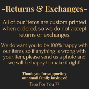 May include: A black informational graphic with gold text that reads: Returns & Exchanges. All of our items are custom printed when ordered, so we do not accept returns or exchanges. We do want you to be 100% happy with our items, so if anything is wrong with your item, please send us a photo and we will be happy to make it right! Thank you for supporting our small family business! True For You 77.